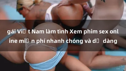 gái Việt Nam làm tình Xem phim sex online miễn phí nhanh chóng và dễ dàng